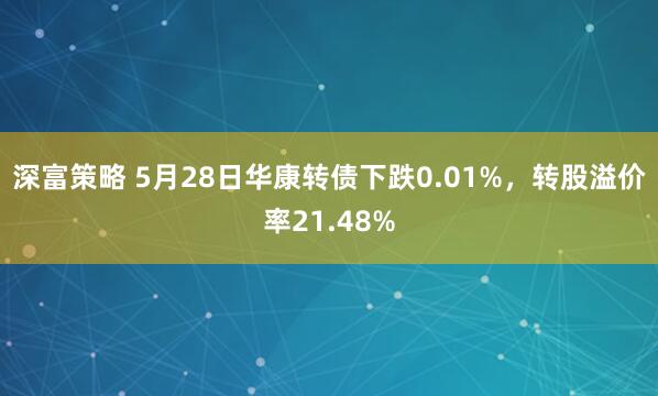 深富策略 5月28日华康转债下跌0.01%，转股溢价率21.48%