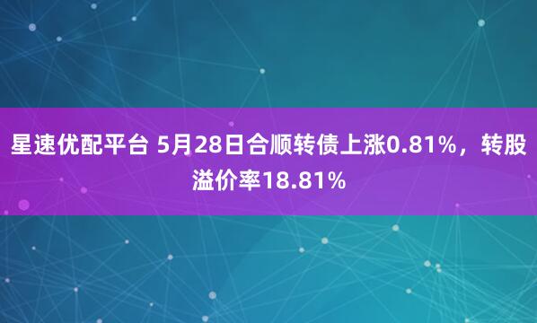 星速优配平台 5月28日合顺转债上涨0.81%，转股溢价率18.81%