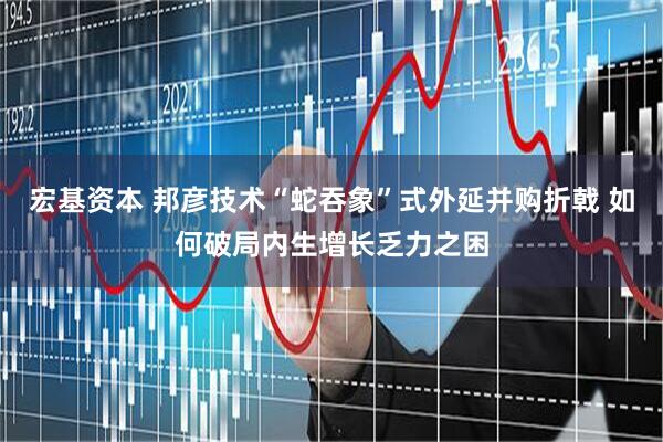 宏基资本 邦彦技术“蛇吞象”式外延并购折戟 如何破局内生增长乏力之困