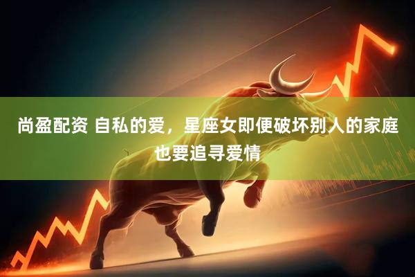 尚盈配资 自私的爱，星座女即便破坏别人的家庭也要追寻爱情
