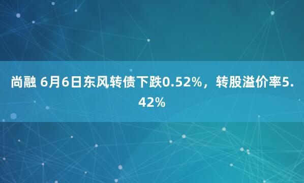 尚融 6月6日东风转债下跌0.52%，转股溢价率5.42%