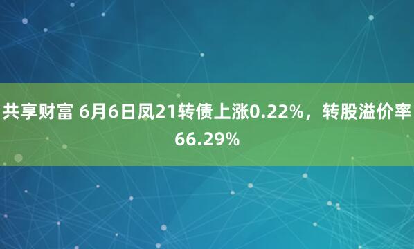 共享财富 6月6日凤21转债上涨0.22%，转股溢价率66.29%