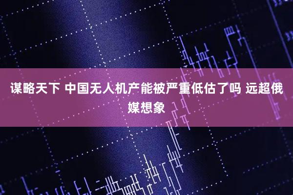 谋略天下 中国无人机产能被严重低估了吗 远超俄媒想象