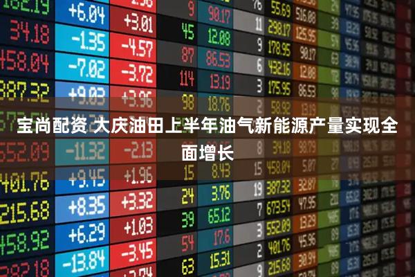 宝尚配资 大庆油田上半年油气新能源产量实现全面增长