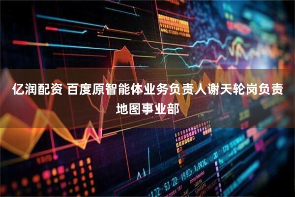 亿润配资 百度原智能体业务负责人谢天轮岗负责地图事业部
