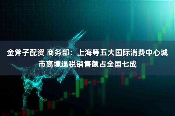金斧子配资 商务部：上海等五大国际消费中心城市离境退税销售额占全国七成