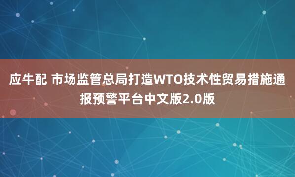 应牛配 市场监管总局打造WTO技术性贸易措施通报预警平台中文版2.0版