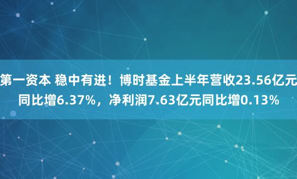 第一资本 稳中有进！博时基金上半年营收23.56亿元同比增6.37%，净利润7.63亿元同比增0.13%