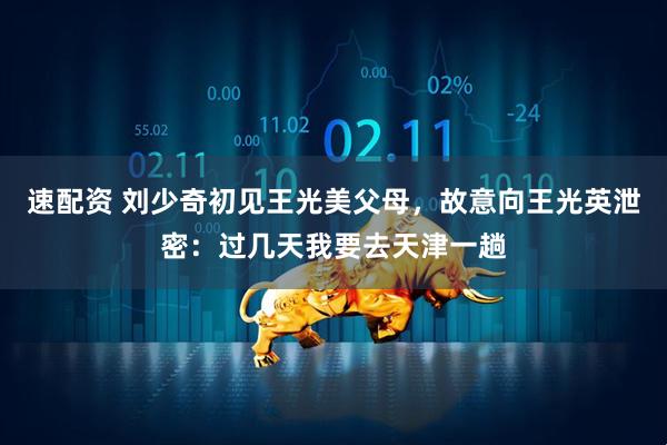 速配资 刘少奇初见王光美父母，故意向王光英泄密：过几天我要去天津一趟