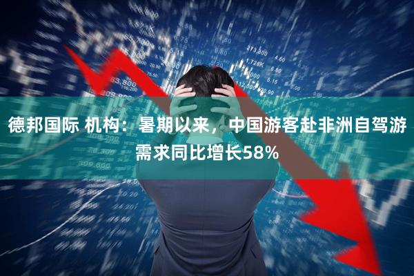 德邦国际 机构：暑期以来，中国游客赴非洲自驾游需求同比增长58%