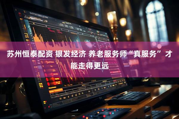 苏州恒泰配资 银发经济 养老服务师“真服务” 才能走得更远