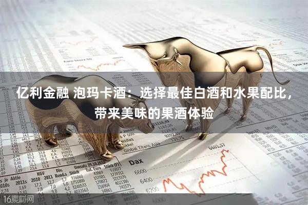 亿利金融 泡玛卡酒：选择最佳白酒和水果配比，带来美味的果酒体验
