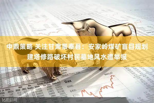 中鼎策略 关注甘肃景泰县：安家岭煤矿盲目规划建塔修路破坏村民墓地风水遭举报