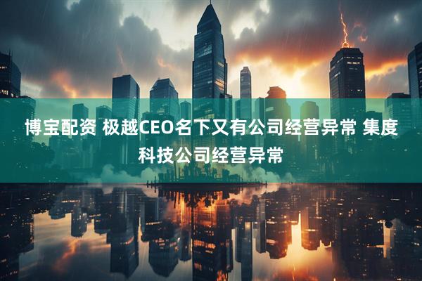 博宝配资 极越CEO名下又有公司经营异常 集度科技公司经营异常