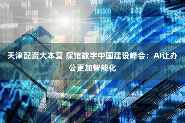 天津配资大本营 探馆数字中国建设峰会：AI让办公更加智能化