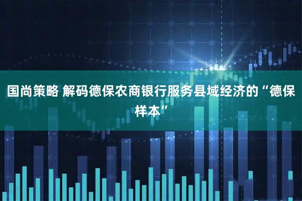 国尚策略 解码德保农商银行服务县域经济的“德保样本”