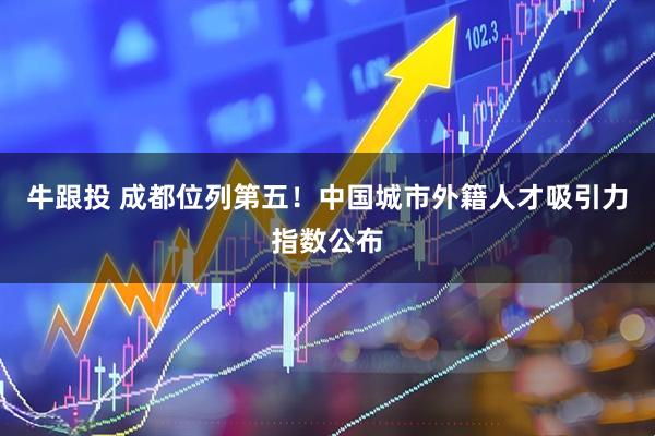 牛跟投 成都位列第五！中国城市外籍人才吸引力指数公布