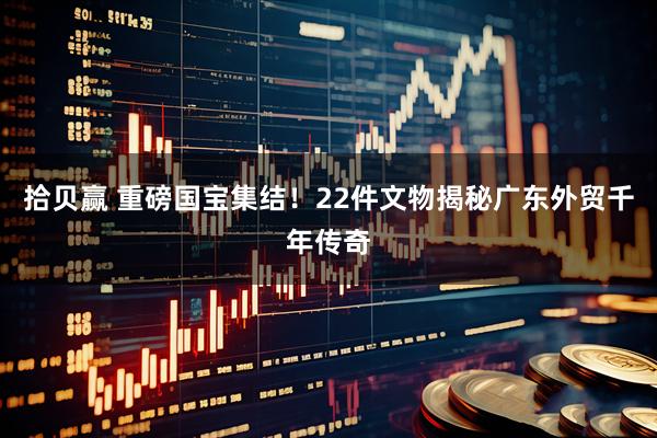 拾贝赢 重磅国宝集结！22件文物揭秘广东外贸千年传奇