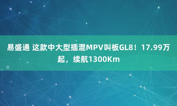 易盛通 这款中大型插混MPV叫板GL8！17.99万起，续航1300Km