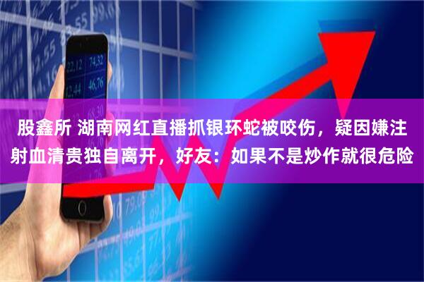 股鑫所 湖南网红直播抓银环蛇被咬伤，疑因嫌注射血清贵独自离开，好友：如果不是炒作就很危险