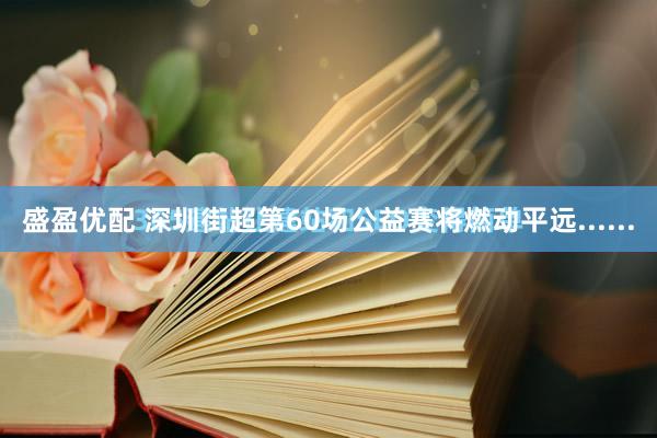 盛盈优配 深圳街超第60场公益赛将燃动平远......