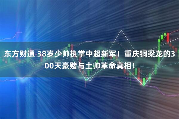 东方财通 38岁少帅执掌中超新军！重庆铜梁龙的300天豪赌与土帅革命真相！