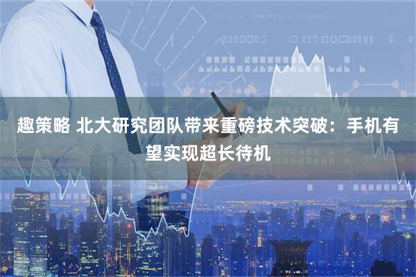 趣策略 北大研究团队带来重磅技术突破：手机有望实现超长待机