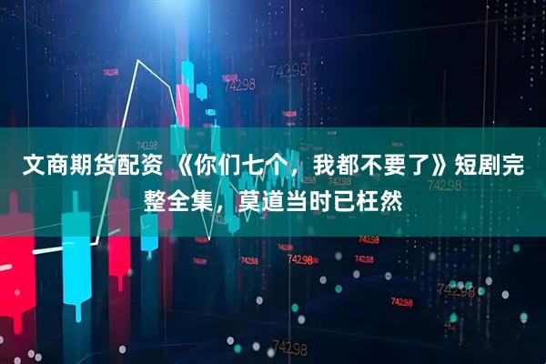 文商期货配资 《你们七个，我都不要了》短剧完整全集，莫道当时已枉然