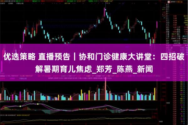 优选策略 直播预告｜协和门诊健康大讲堂：四招破解暑期育儿焦虑_郑芳_陈燕_新闻