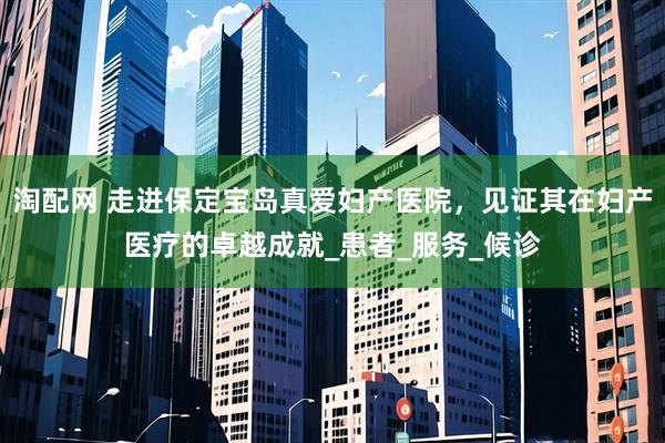 淘配网 走进保定宝岛真爱妇产医院，见证其在妇产医疗的卓越成就_患者_服务_候诊