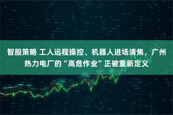 智股策略 工人远程操控、机器人进场清焦，广州热力电厂的“高危作业”正被重新定义